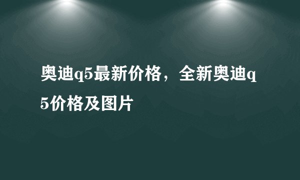 奥迪q5最新价格，全新奥迪q5价格及图片