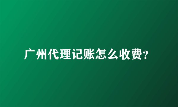 广州代理记账怎么收费？