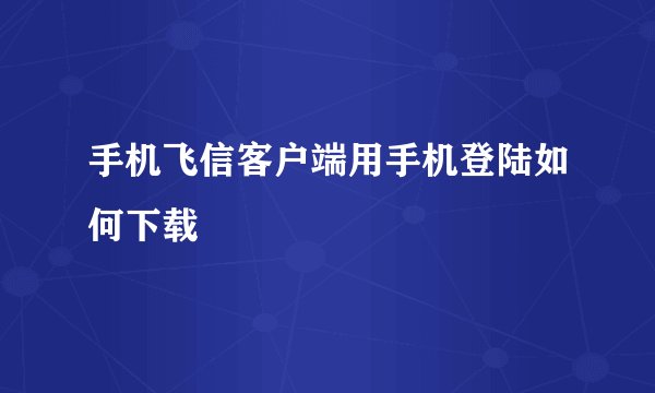 手机飞信客户端用手机登陆如何下载