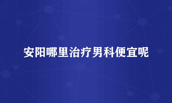 安阳哪里治疗男科便宜呢
