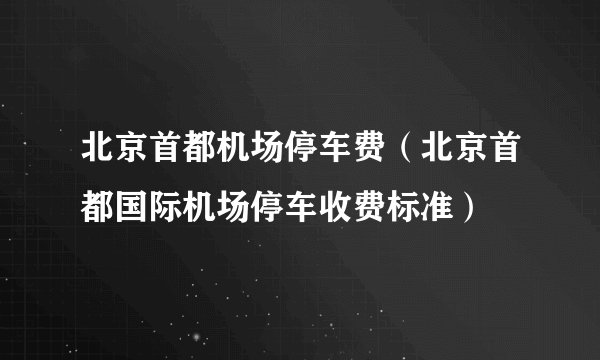 北京首都机场停车费（北京首都国际机场停车收费标准）