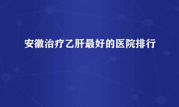 安徽治疗乙肝最好的医院排行