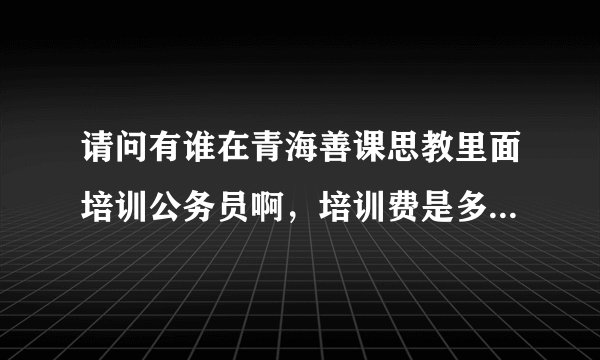 请问有谁在青海善课思教里面培训公务员啊，培训费是多少，培训质量好不啊，我今年大三，我想在大四考？