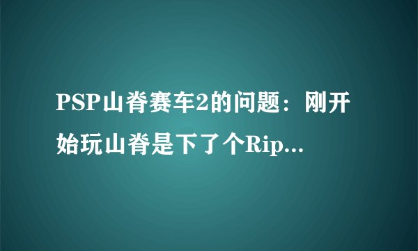 PSP山脊赛车2的问题：刚开始玩山脊是下了个Rip的，后来听说没背景音乐，于是我又下了个完整版的，就是1...
