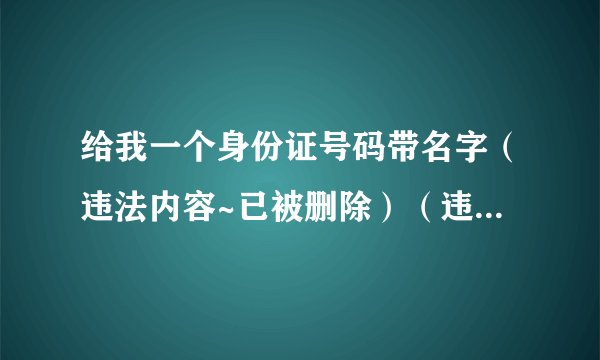 给我一个身份证号码带名字(违法内容~已被删除)(违法内容~已被删除)