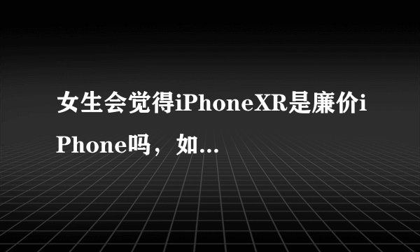 女生会觉得iPhoneXR是廉价iPhone吗，如果女生买手机会怎么选？