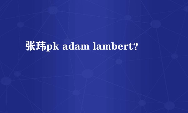 张玮pk adam lambert？