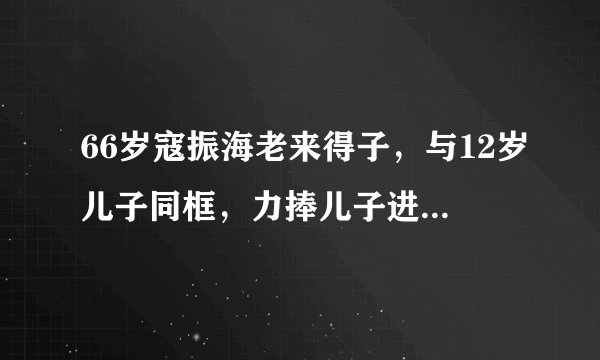 66岁寇振海老来得子，与12岁儿子同框，力捧儿子进入娱乐圈