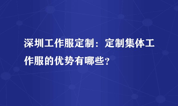 深圳工作服定制：定制集体工作服的优势有哪些？
