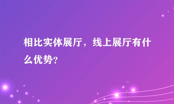 相比实体展厅，线上展厅有什么优势？