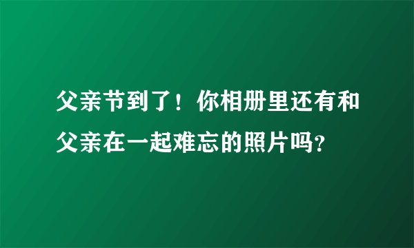 父亲节到了!你相册里还有和父亲在一起难忘的照片吗?