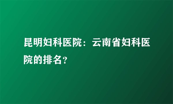 昆明妇科医院：云南省妇科医院的排名？