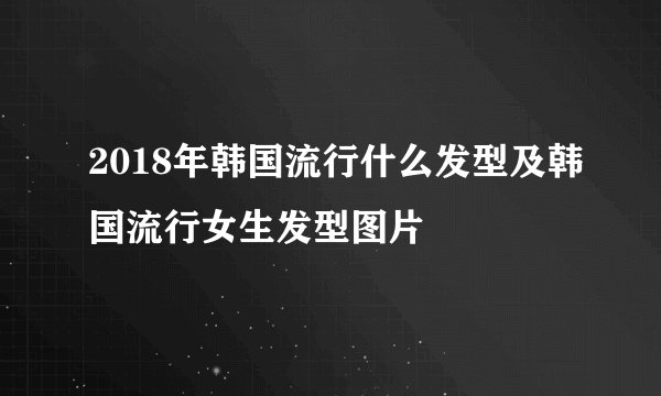 2018年韩国流行什么发型及韩国流行女生发型图片