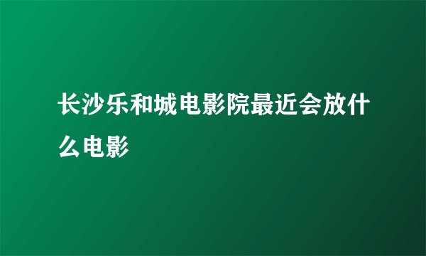 长沙乐和城电影院最近会放什么电影