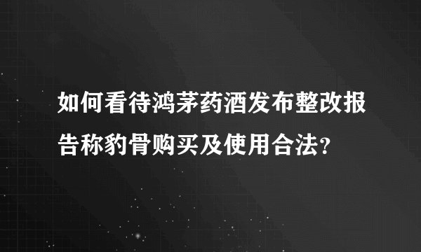 如何看待鸿茅药酒发布整改报告称豹骨购买及使用合法？