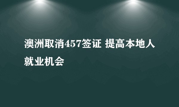 澳洲取消457签证 提高本地人就业机会