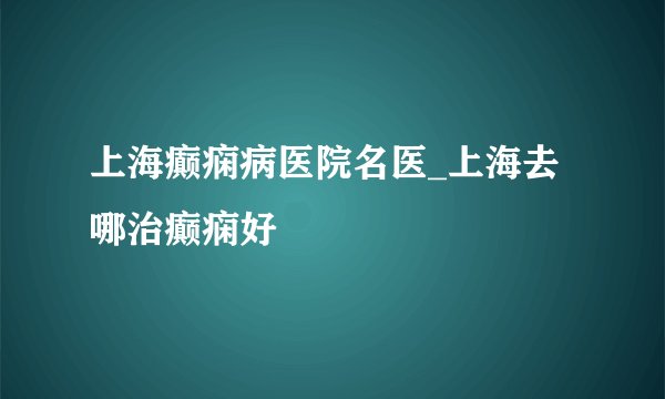 上海癫痫病医院名医_上海去哪治癫痫好