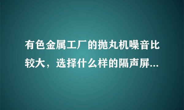 有色金属工厂的抛丸机噪音比较大，选择什么样的隔声屏障效果好？