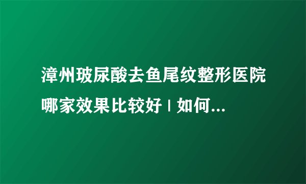 漳州玻尿酸去鱼尾纹整形医院哪家效果比较好 | 如何收费_鱼尾纹消除方法有哪些？比较管用的是什么？