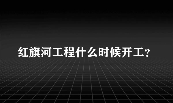 红旗河工程什么时候开工？