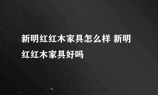 新明红红木家具怎么样 新明红红木家具好吗