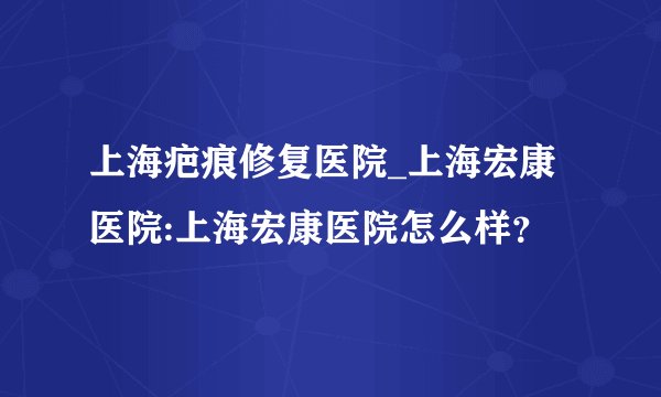 上海疤痕修复医院_上海宏康医院:上海宏康医院怎么样?