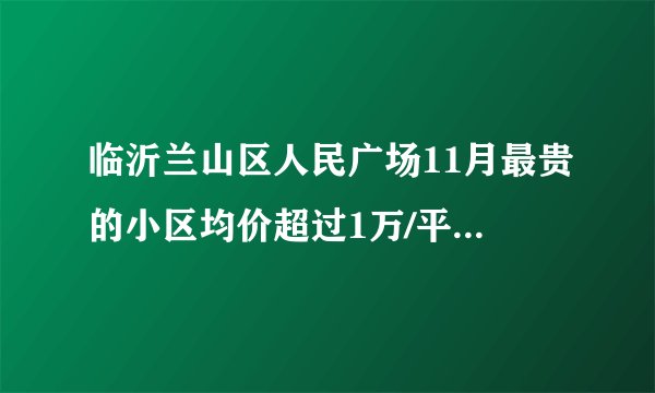 临沂兰山区人民广场11月最贵的小区均价超过1万/平，均价8489元/平