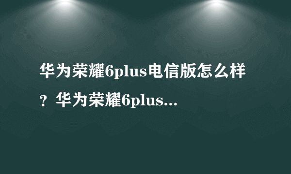 华为荣耀6plus电信版怎么样？华为荣耀6plus电信版评测