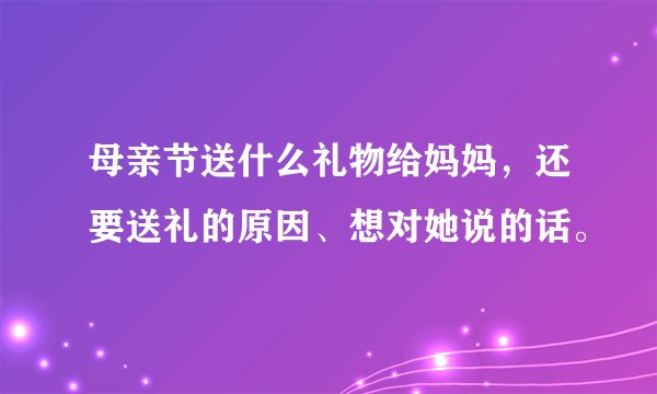 母亲节送什么礼物给妈妈，还要送礼的原因、想对她说的话。