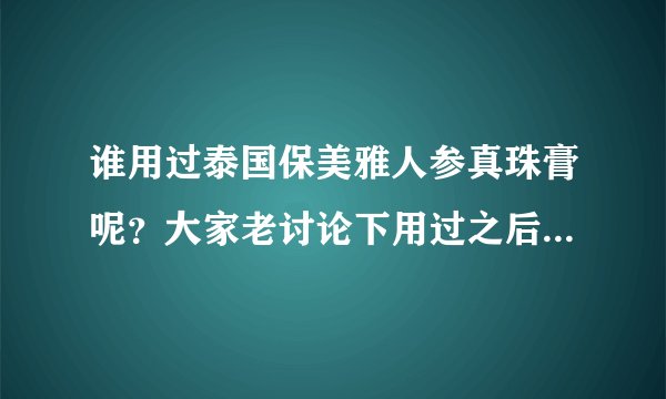 谁用过泰国保美雅人参真珠膏呢？大家老讨论下用过之后的感受吧
