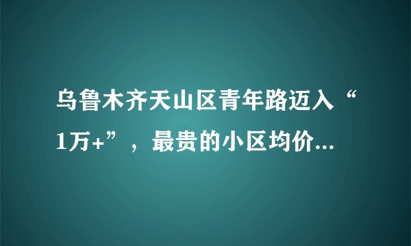 乌鲁木齐天山区青年路迈入“1万+”，最贵的小区均价超过2万/平