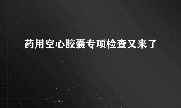 药用空心胶囊专项检查又来了