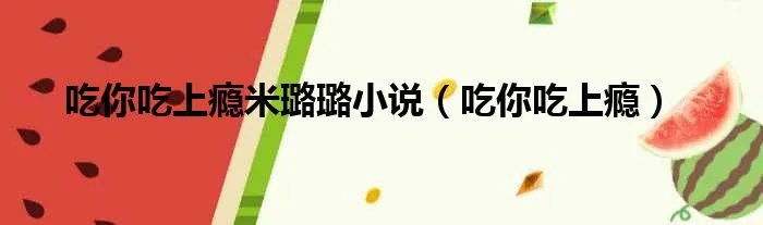 吃你吃上瘾米璐璐小说（吃你吃上瘾）