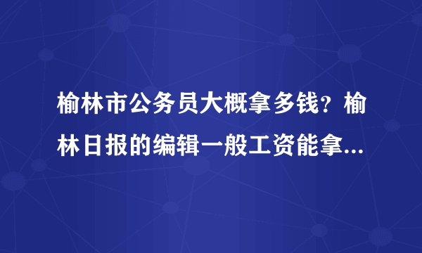 榆林市公务员大概拿多钱?榆林日报的编辑一般工资能拿多少?两个问题,知情人帮忙回答下,谢谢啦