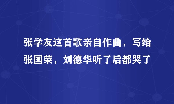 张学友这首歌亲自作曲,写给张国荣,刘德华听了后都哭了