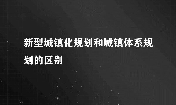 新型城镇化规划和城镇体系规划的区别