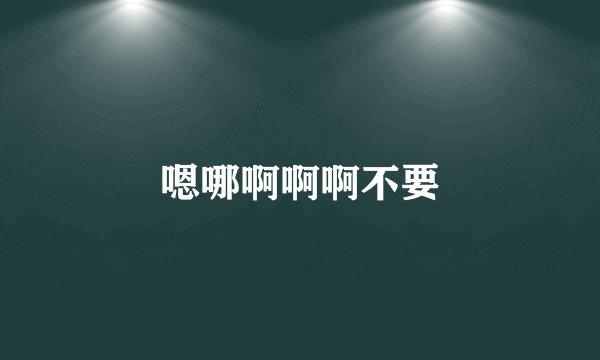 嗯哪啊啊啊不要