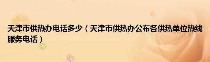 天津市供热办电话多少（天津市供热办公布各供热单位热线服务电话）
