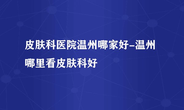 皮肤科医院温州哪家好-温州哪里看皮肤科好