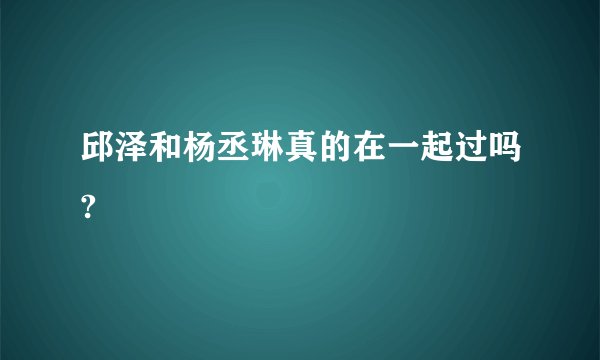 邱泽和杨丞琳真的在一起过吗?