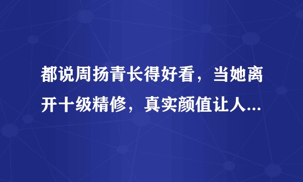 都说周扬青长得好看，当她离开十级精修，真实颜值让人看了不敢信