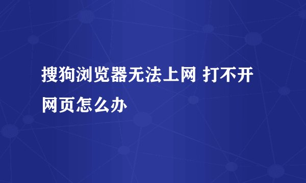 搜狗浏览器无法上网 打不开网页怎么办