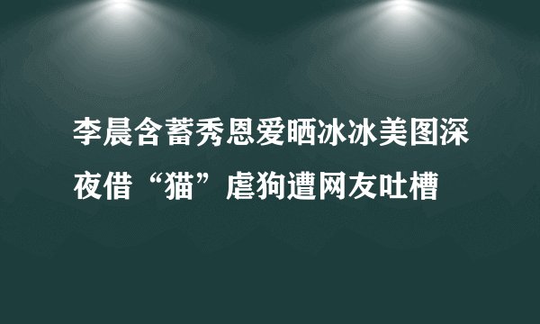 李晨含蓄秀恩爱晒冰冰美图深夜借“猫”虐狗遭网友吐槽