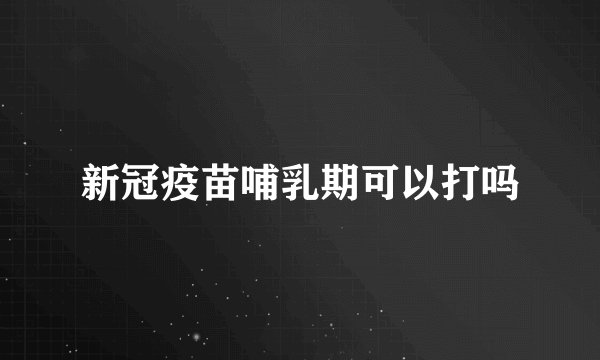 新冠疫苗哺乳期可以打吗