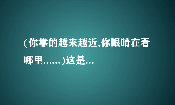 (你靠的越来越近,你眼睛在看哪里......)这是哪首歌,并把歌词写上