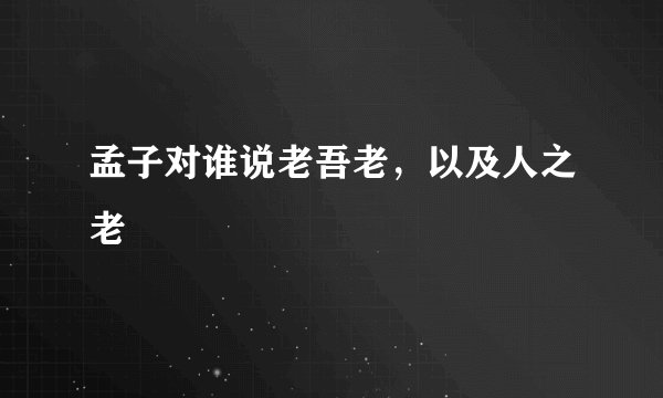 孟子对谁说老吾老，以及人之老