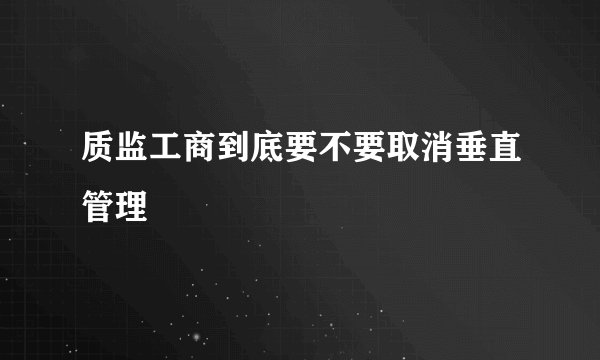 质监工商到底要不要取消垂直管理