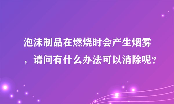 泡沫制品在燃烧时会产生烟雾，请问有什么办法可以消除呢？