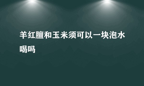 羊红膻和玉米须可以一块泡水喝吗