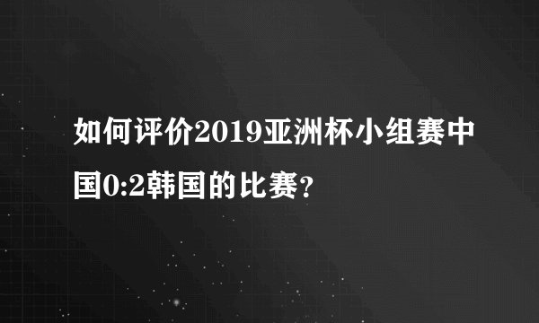 如何评价2019亚洲杯小组赛中国0:2韩国的比赛？